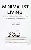 Minimalist Living: The Answer To Freeing Up Time, Saving Money And Reducing Stress.