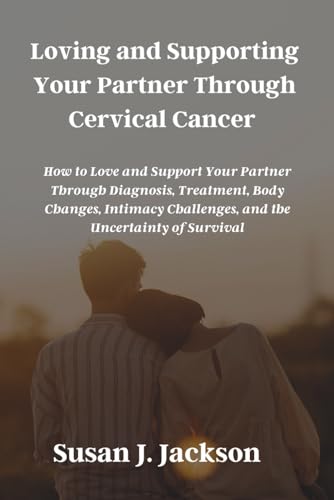 Loving and Supporting Your Partner Through Cervical Cancer: How to Love and Support Your Partner Through Diagnosis, Treatment, Body Changes, Intimacy Challenges, and the Uncertainty of Survival