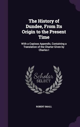 The History of Dundee, From Its Origin to the Present Time: With a Copious Appendix, Containing a Translation of the Charter Given by Charles I