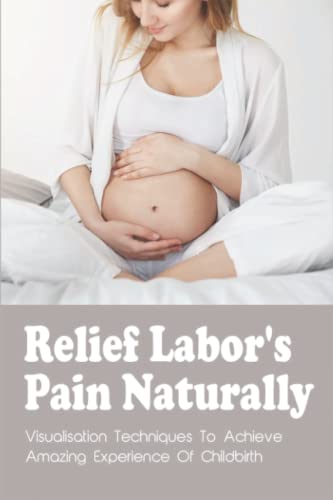Relief Labor's Pain Naturally: Visualisation Techniques To Achieve Amazing Experience Of Childbirth
