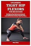 UNLOCKING TIGHT HIP FLEXORS FOR BEGINNERS: The Step by Step Guide to Loosening and Strengthening Your Hip Flexors with Yoga Poses and Exercise to Release Tight Hip Flexors