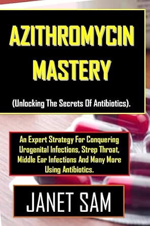 Azithromycin Mastery Unlocking The Secrets Of Antibiotics . An Expert Strategy For Conquering Urogenital Infections Strep Throat Middle Ear Infections And Many More Using Antibiotics.