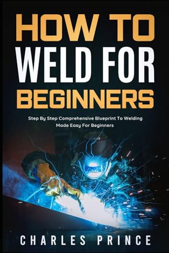How to Weld for Beginners: Step By Step Comprehensive Blueprint to Welding Made Easy for...