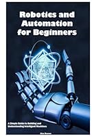 Robotics and Automation for Beginners: A Simple Guide to Building and Understanding Intelligent Machines B0F6CJL9WC Book Cover