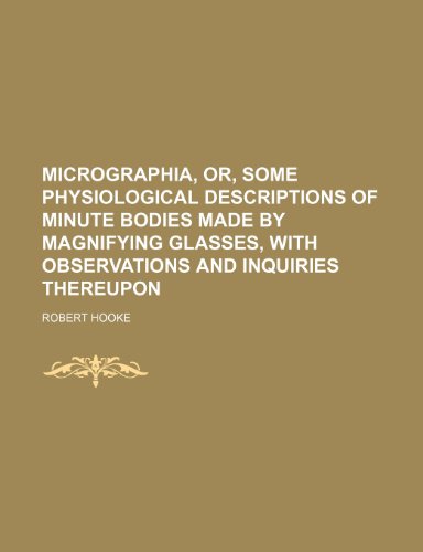 Micrographia, Or, Some Physiological Descriptions of Minute Bodies Made by Magnifying Glasses, with Micrographia, Or, Some Physiological Descriptions of Minute Bodies Made by Magnifying Glasses, with