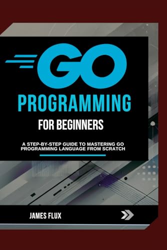 Go Programming For Beginners: A Step-By-Step Guide To Mastering Go Programming Language From Scratch