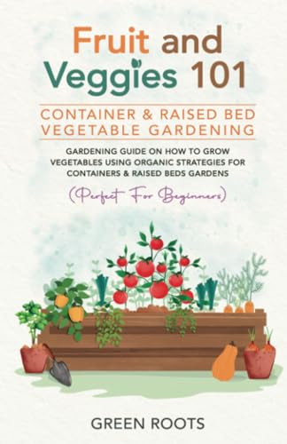 Fruit and Veggies 101 - Container & Raised Beds Vegetable Garden: Gardening Guide On How To Grow Vegetables Using Organic Strategies For Containers & Raised Beds Gardens