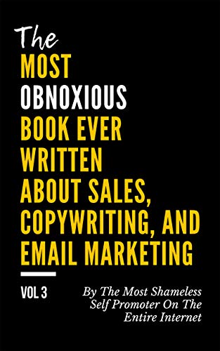 The MOST OBNOXIOUS Book EVER Written About Sales, Copywriting, and Email Marketing: By The Most Shameless Self-Promoter on The Entire Internet (VOL. 3)