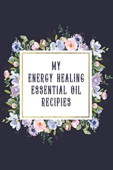 My Energy Healing Essential Oil Recipes : Journal; Record Your Most Used Blends; Notes to Write in for Women and Men Who Love Aromatherapy ~ Flowers