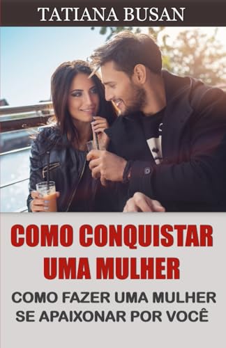 Como conquistar uma mulher: Como fazer uma mulher desejar você; Como fazer uma mulher se apaixonar loucamente; Como fazer ela ter medo de te perder (Portuguese Edition)