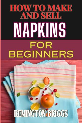 HOW TO MAKE AND SELL NAPKINS FOR BEGINNERS: Comprehensive Guide To Handmade Designs, Marketing Strategies, And Profitable Sales Techniques