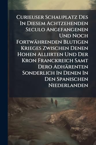 Curieuser Schauplatz Des In Diesem Achtzehenden Seculo Angefangenen Und Noch Fortwährenden Blutigen Krieges Zwischen Denen Hohen Alliirten Und Der ... In Den Spanischen Niederlanden: Bey Welcher
