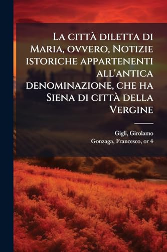 La città diletta di Maria, ovvero, Notizie istoriche appartenenti all'antica denominazione, che ha Siena di città della Vergine: Pubblicate ... per l'uscita in proce... (Italian Edition)