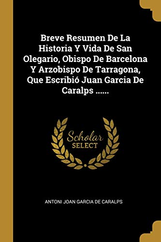 Breve Resumen De La Historia Y Vida De San Olegario, Obispo De Barcelona Y Arzobispo De Tarragona, Que Escribió Juan Garcia De Caralps ...... (Spanish Edition)