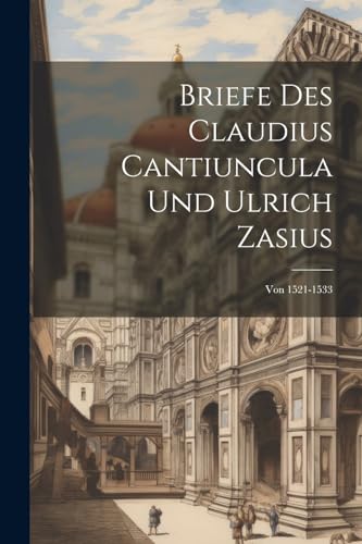 Briefe Des Claudius Cantiuncula Und Ulrich Zasius: Von 1521-1533 (German Edition)