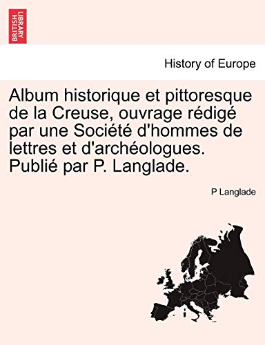 Album Historique Et Pittoresque de La Creuse, Ouvrage Redige Par Une Societe D'Hommes de Lettres Et Album Historique Et Pittoresque de La Creuse, Ouvrage Redige Par Une Societe D'Hommes de Lettres Et