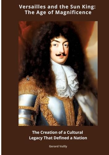 Versailles and the Sun King: The Age of Magnificence: The Creation of a Cultural Legacy That Defined a Nation