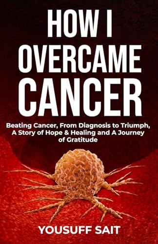 How I Overcame Cancer: Beating Cancer, From Diagnosis to Triumph, A Story of Hope & Healing and A Journey of Gratitude