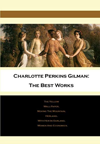 Charlotte Perkins Gilman: The Best Works: The Yellow Wall-Paper, Moving The Mountain, Herland, With Her In Ourland, Women And Economics