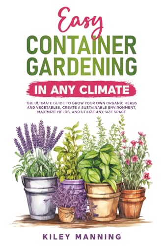 Easy Container Gardening in Any Climate: The Ultimate Guide to Grow Your Own Organic Herbs and Vegetables, Create a Sustainable Environment, Maximize Yields, and Utilize Any Size Space