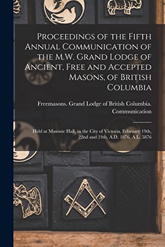 Proceedings of the Fifth Annual Communication of the M.W. Grand Lodge of Ancient, Free and Accepted Masons, of British Columbia [microform]: Held at ... 19th, 22nd and 24th, A.D. 1876, A.L. 5876