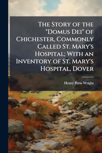 The Story of the "Domus Dei" of Chichester, Commonly Called St. Mary's Hospital; With an Inventory of St. Mary's Hospital, Dover