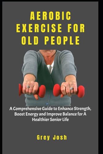 AEROBIC EXERCISE FOR OLD PEOPLE: A Comprehensive Guide to Enhance Strength, Boost Energy and Improve Balance for A Healthier Senior Life
