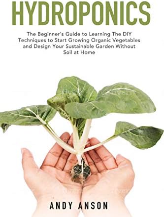 Hydroponics: The Beginner's Guide to Learning The DIY Techniques to Start Growing Organic Vegetables and Design Your Sustainable Garden Without Soil at Home.
