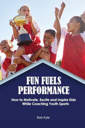 Fun Fuels Performance: How to Motivate, Excite and Inspire Kids While Coaching Youth Sports: How to Motivate, Excite and Inspire Kids While Coaching Youth Sports