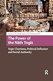 The Power of the Nath Yogis: Yogic Charisma, Political Influence and Social Authority (Religion and Society in Asia)