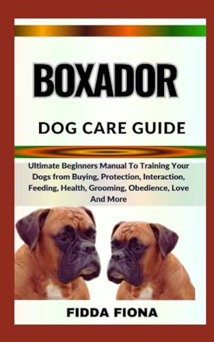 BOXADOR DOG CARE GUIDE: Ultimate Beginners Manual To Training Your Dogs from Buying, Protection, Interaction, Feeding, Health, Grooming, Obedience, Love And More