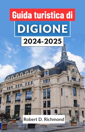 Guida turistica di Digione 2024-2025: Un viaggio completo attraverso il fascino dei gioielli della Borgogna, le sue delizie culinarie, le meraviglie ... e l'arte del Savoir-Vivre (Italian Edition)