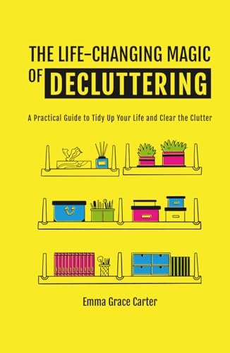 The Life-Changing Magic Of Decluttering: A Practical Guide To Tidy Up Your Life And Clear The Clutter