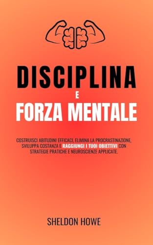 Disciplina E Forza Mentale: Costruisci Abitudini Efficaci, Elimina La Procrastinazione, Sviluppa Costanza E Raggiungi I Tuoi Obiettivi Con Strategie Pratiche E Neuroscienze Applicate