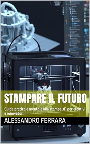  STAMPARE IL FUTURO: Guida pratica e mentale alla stampa 3D per creativi e innovatori