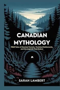 Canadian Mythology: True Tales of Haunted Tunnels, Vanished Settlements, and the Legends That Endure