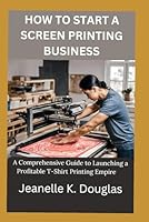 HOW TO START A SCREEN PRINTING BUSINESS: A Comprehensive Guide to Launching a Profitable T-Shirt Printing Empire B0D8G3FDGV Book Cover