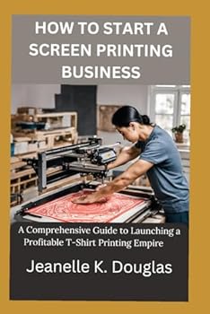 HOW TO START A SCREEN PRINTING BUSINESS: A Comprehensive Guide to Launching a Profitable T-Shirt Printing Empire