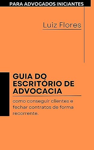 GUIA DO ESCRITÓRIO DE ADVOCACIA PARA ADVOGADOS INICIANTES: como conseguir clientes e fechar contratos de forma recorrente - Flores, Luiz Ricardo