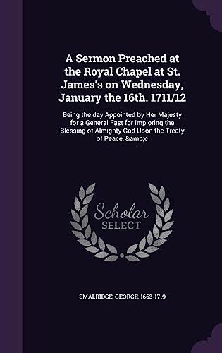 A Sermon Preached at the Royal Chapel at St. James's on Wednesday, January the 16th. 1711/12: Being the day Appointed by Her Majesty for a General ... of Almighty God Upon the Treaty of Peace, &c