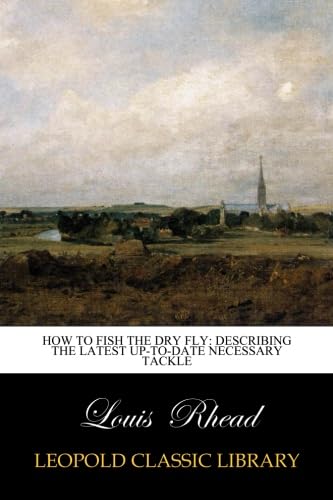 Louis RheadHow to Fish the Dry Fly: Describing the Latest Up-to-date Necessary Tackle