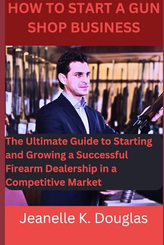 How To Start A Gun Shop Business: The Ultimate Guide to Starting and Growing a Successful Firearm Dealership in a Competitive Market