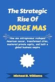 The Strategic Rise of Jorge Mas: How one entrepreneur reshaped American soccer, transformed cities, mastered private equity, and built a global business empire (The Minds That Built Wealth)