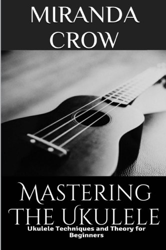 Mastering the Ukulele: Ukulele Techniques and Theory for Beginners (Ukulele Theory, Ukulele Songbook Book 1)