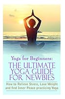 Yoga for Beginners: The Ultimate Yoga Guide for Newbies: How to Relieve Stress, Lose Weight, and Find Inner Peace 1517159520 Book Cover
