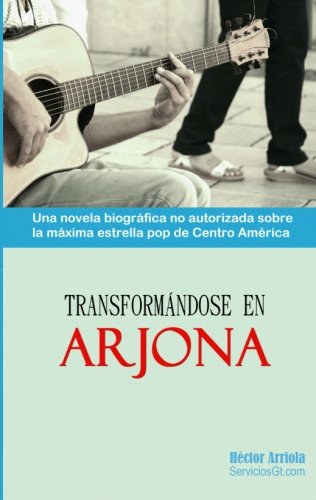 Transformandose en Arjona: Una novela biografica no autorizada sobre la maxima estrella pop de Centro America