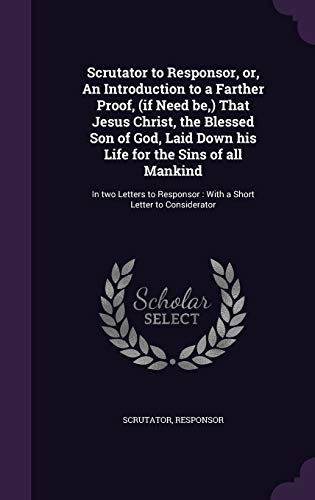 Scrutator to Responsor, or, An Introduction to a Farther Proof, (if Need be, ) That Jesus Christ, the Blessed Son of God, Laid Down his Life for the ... With a Short Letter to Considerator