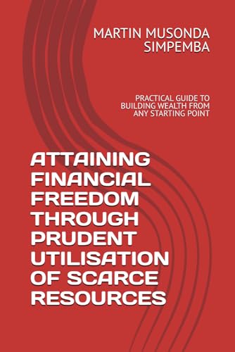 ATTAINING FINANCIAL FREEDOM THROUGH PRUDENT UTILISATION OF SCARCE RESOURCES: PRACTICAL GUIDE TO BUILDING WEALTH FROM ANY STARTIN