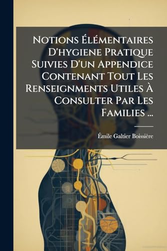 Notions Élémentaires D'hygiene Pratique Suivies D'un Appendice Contenant Tout Les Renseignments Utiles À Consulter Par Les Families ... (French Edition)