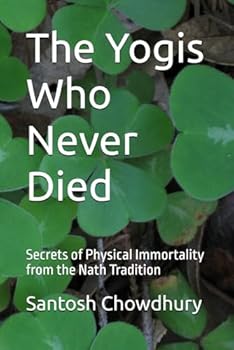 The Yogis Who Never Died: Secrets of Physical Immortality from the Nath Tradition